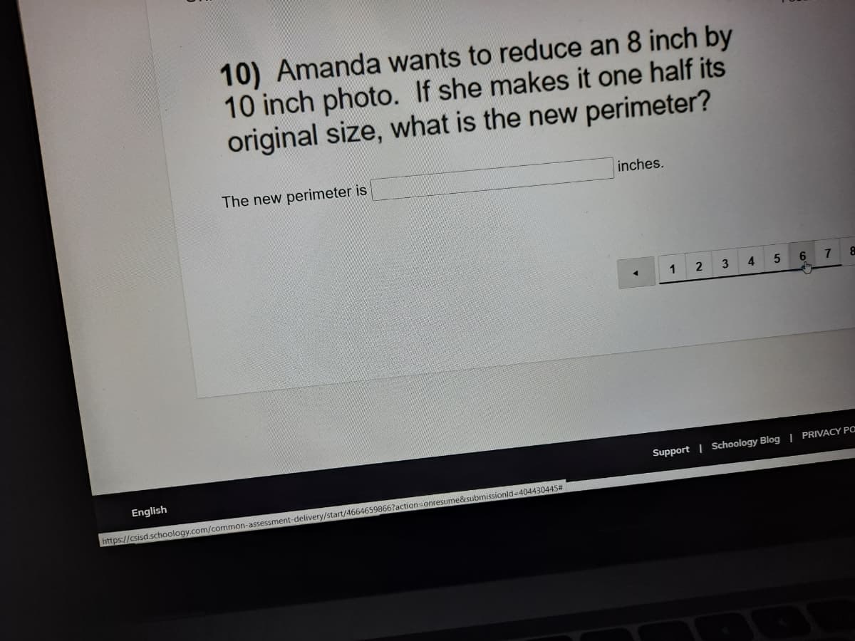 10) Amanda wants to reduce an 8 inch by
10 inch photo. If she makes it one half its
original size, what is the new perimeter?
The new perimeter is
inches.
3
4
6.
7
Support | Schoology Blog| PRIVACY PO
English
onresume&submissionld-404430445#
https://csisd.schoology.com/common-assessment-delivery/start/4664659866?action
