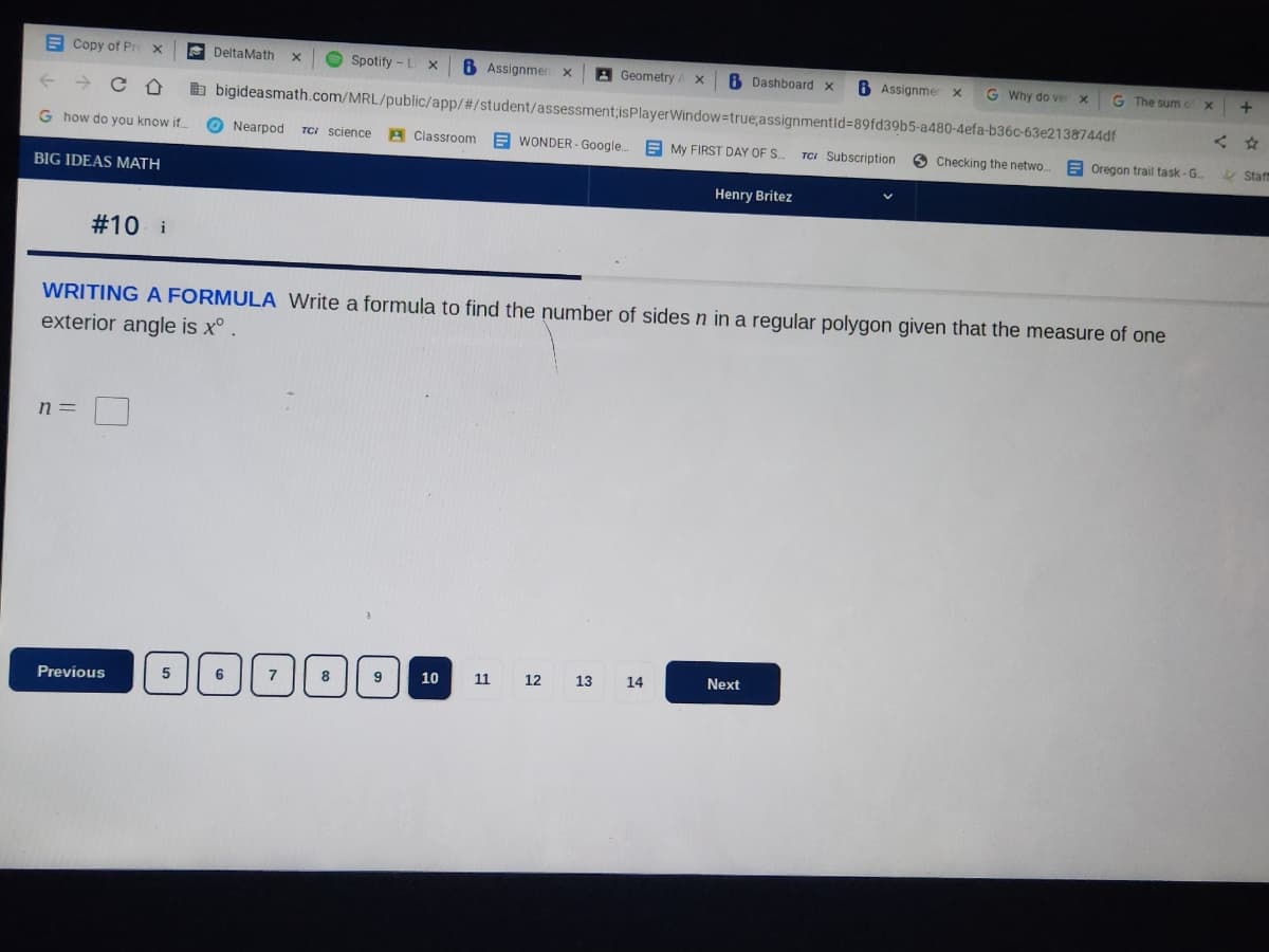 Copy of Pro X
← CD
G how do you know if...
BIG IDEAS MATH
#10 i
n =
Previous
Geometry A X B Dashboard x
bigideasmath.com/MRL/public/app/#/student/assessment;isPlayerWindow=true;assignmentId=89fd39b5-a480-4efa-b36c-63e2138744df
Nearpod TC: Science Classroom WONDER- Google... My FIRST DAY OF S...
5
DeltaMath X
Spotify - L X x 6 Assignmen x
6
1000
7
8
WRITING A FORMULA Write a formula to find the number of sides n in a regular polygon given that the measure of one
exterior angle is xº .
9
10
11
12
Henry Britez
13 14
B Assignmer x G Why do ver x
Next
TCI Subscription
G The sum of x
Checking the netwo... Oregon trail task-G...
+
Staff