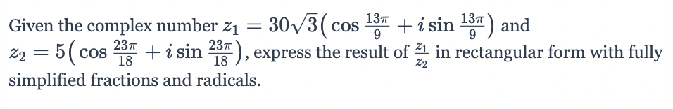 ### Problem Statement

Given the complex number \( z_1 = 30\sqrt{3} \left( \cos \frac{13\pi}{9} + i \sin \frac{13\pi}{9} \right) \) and  
\( z_2 = 5 \left( \cos \frac{23\pi}{18} + i \sin \frac{23\pi}{18} \right) \), express the result of \( \frac{z_1}{z_2} \) in rectangular form with fully simplified fractions and radicals.

### Solution

To solve this problem, first note that complex numbers in polar form can be divided by subtracting their angles and dividing their magnitudes:

\[ \frac{z_1}{z_2} = \frac{30\sqrt{3}}{5} \left( \cos \left( \frac{13\pi}{9} - \frac{23\pi}{18} \right) + i \sin \left( \frac{13\pi}{9} - \frac{23\pi}{18} \right) \right) \]

1. Simplify the magnitude:

\[ \frac{30\sqrt{3}}{5} = 6\sqrt{3} \]

2. Simplify the angle:

\[ \frac{13\pi}{9} - \frac{23\pi}{18} = \frac{26\pi}{18} - \frac{23\pi}{18} = \frac{3\pi}{18} = \frac{\pi}{6} \]

3. Thus, we have:

\[ \frac{z_1}{z_2} = 6\sqrt{3} \left( \cos \frac{\pi}{6} + i \sin \frac{\pi}{6} \right) \]

4. Using known values for cosine and sine:

\[ \cos \frac{\pi}{6} = \frac{\sqrt{3}}{2} \]
\[ \sin \frac{\pi}{6} = \frac{1}{2} \]

5. Substitute these values:

\[ \frac{z_1}{z_2} = 6\sqrt{3} \left( \frac{\sqrt{3}}{2} + i \frac{1}{2} \right) \]

6.