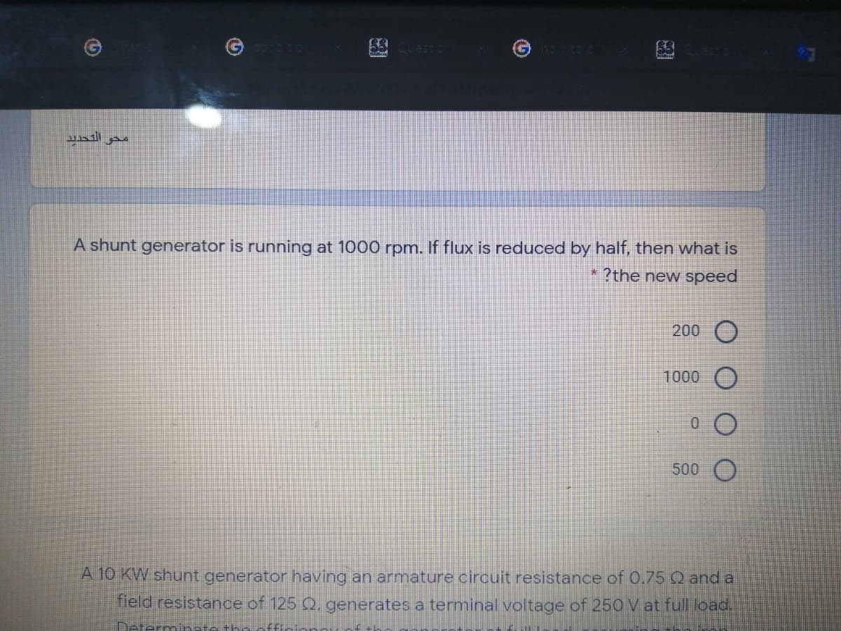 محو التحديد.
A shunt generator is running at 1000 rpm. If flux is reduced by half, then what is
* ?the new speed
200 O
1000 )
500 O
A 10 KW shunt generator having an armature circuit resistance of 0.75 Q and a
leld resistance of 125 Q, generates a terminal voltage of 250 V at full load.
Determin
