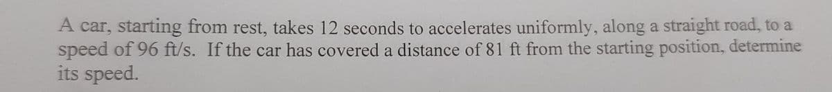 A car, starting from rest, takes 12 seconds to accelerates uniformly, along a straight road, to a
speed of 96 ft/s. If the car has covered a distance of 81 ft from the starting position, determine
its speed.