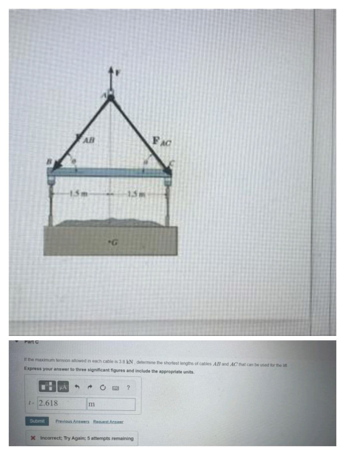 1.5m
15m
FAC
"G
Part C
If the maximum tension allowed in each cable is 3.8 kN determine the shortest lengths of cables AB and AC that can be used for the lift
Express your answer to three significant figures and include the appropriate units.
#A
1= 2.618
m
Submit
Previous Answers Request Answer
X Incorrect; Try Again; 5 attempts remaining