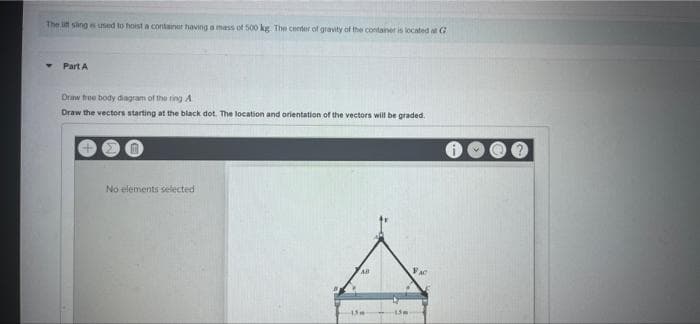 The litt sling is used to hoist a containor having a mass of 500 kg. The center of gravity of the container is located at G
Part A
Draw free body diagram of the ring A
Draw the vectors starting at the black dot. The location and orientation of the vectors will be graded.
No elements selected
AB
VAC
13m
-13m