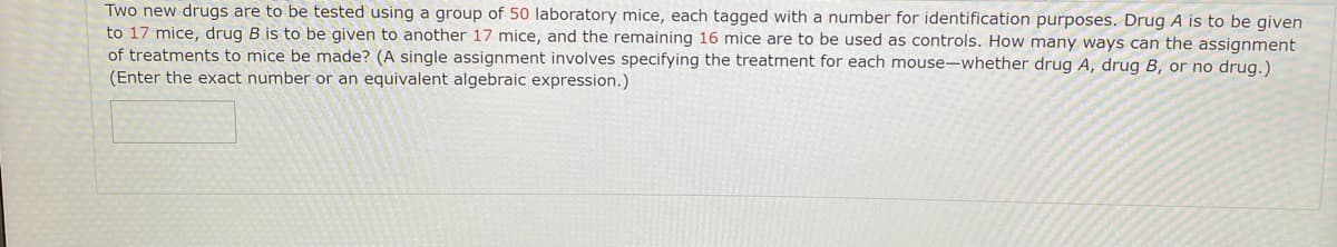 Two new drugs are to be tested using a group of 50 laboratory mice, each tagged with a number for identification purposes. Drug A is to be given
to 17 mice, drug B is to be given to another 17 mice, and the remaining 16 mice are to be used as controls. How many ways can the assignment
of treatments to mice be made? (A single assignment involves specifying the treatment for each mouse-whether drug A, drug B, or no drug.)
(Enter the exact number or an equivalent algebraic expression.)
