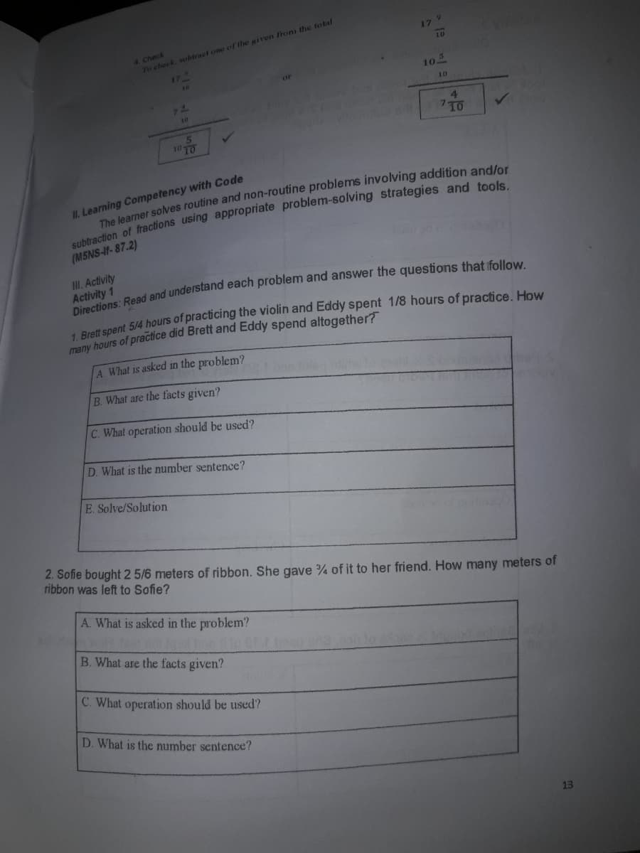 4. Check
To check, wubtract one of the given fronm the total
17 9
10
177
10
20
or
10
10
4.
10 TO
II. Learning Competency with Code
(M5NS-If-87.2)
III. Activity
Activity 1
anent 5/4 hours of practicing the violin and Eddy spent 1/8 hours of practice, How
many hours of practice did Brett and Eddy spend altogether?
A. What is asked in the problem?
B. What are the facts given?
C. What operation should be used?
D. What is the number sentence?
E. Solve/Solution
2. Sofie bought 2 5/6 meters of ribbon. She gave % of it to her friend. How many meters of
ribbon was left to Sofie?
A. What is asked in the problem?
B. What are the facts given?
C. What operation should be used?
D. What is the number sentence?
13
