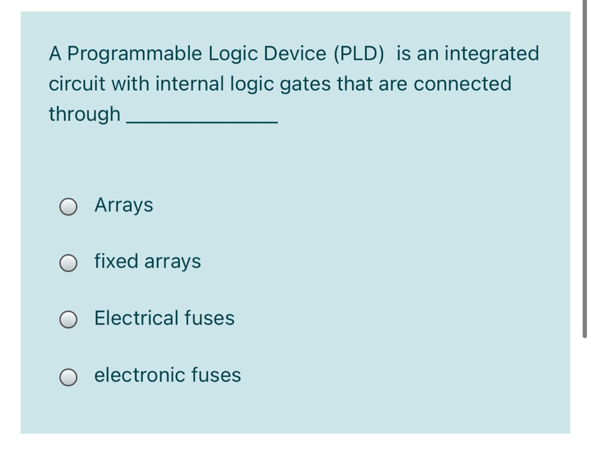 A Programmable Logic Device (PLD) is an integrated
circuit with internal logic gates that are connected
through
O Arrays
O fixed arrays
O Electrical fuses
O electronic fuses
