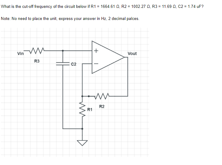 What is the cut-off frequency of the circuit below if R1 = 1664.61 Q2, R2 = 1002.27 0, R3 = 11.69 Q, C2 = 1.74 uF?
Note: No need to place the unit, express your answer in Hz, 2 decimal palces.
ww
+
Vout
R3
ww
R2
Vin
କ୍ଷ
R1