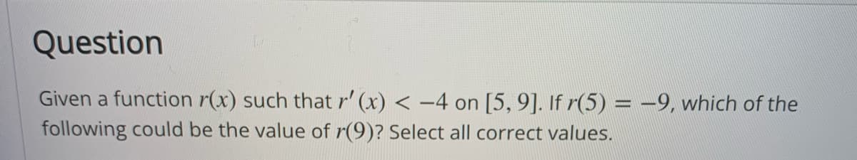 Question
Given a function r(x) such that r' (x) < -4 on [5, 9]. If r(5) = -9, which of the
following could be the value of r(9)? Select all correct values.
