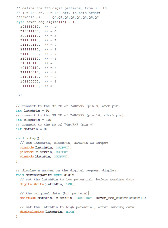 // define the LED digit patterns, from 0-13
// 1 = LED on, 0= LED off, in this order:
//74HC595 pin
20, 01, 02, 03, 04, 05, 06, 07
byte seven_seg_digits [14] = {
B01111010, // = D
B10011100,
// = C
B00111110, //= B
B11101110,
//= A
B11100110, //=9
B11111110, //=8
B11100000, // = 7
B10111110, //= 6
//=5
B10110110,
B01100110,
//= 4
B11110010, //= 3
B11011010,
// = 2
B01100000,
// = 1
B11111100, //=0
// connect to the ST CP of 74HC595 (pin 9, latch pin)
int latchPin = 9;
// connect to the SH_CP of 74HC595 (pin 10, clock pin)
int clockPin = 10;
}
};
// connect to the DS of 74HC595 (pin 8)
int dataPin = 8;
void setup () {
// Set latchPin, clockPin, dataPin as output
pinMode(latchPin, OUTPUT);
}
pinMode (clockPin, OUTPUT);
pinMode (dataPin, OUTPUT);
// display a number on the digital segment display
void sevenSegWrite (byte digit) {
// set the latchPin to low potential, before sending data
digitalWrite (latchPin, LOW);
// the original data (bit pattern)|
shiftOut (dataPin, clockPin, LSBFIRST, seven_seg_digits [digit]);
// set the latchPin to high potential, after sending data
digitalWrite (latchPin, HIGH);