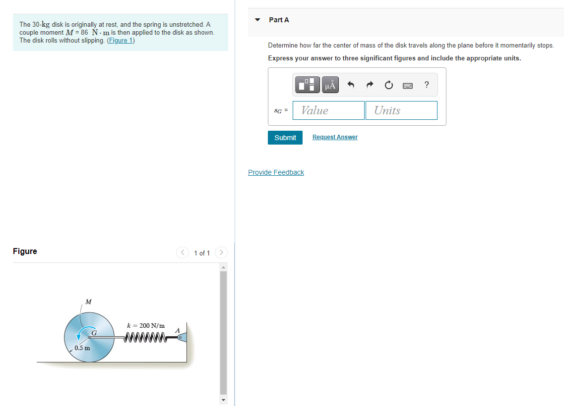 Part A
The 30-kg disk is originally at rest, and the spring is unstretched. A
couple moment M = 86 N. m is then applied to the disk as shown.
The disk rolls without slipping. (Figure 1)
Determine how far the center of mass of the disk travels along the plane before it momentarily stops.
Express your answer to three significant figures and include the appropriate units.
HA
sG =
Value
Units
Submit
Request Answer
Provide Feedback
Figure
1 of 1 >
M
k = 200 N/m
G
0.5 m
