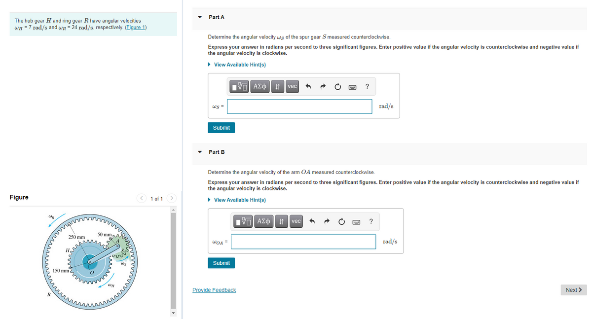 Part A
The hub gear H and ring gear R have angular velocities
WH =7 rad/s and wr = 24 rad/s, respectively. (Figure 1)
Determine the angular velocity ws of the spur gear S measured counterclockwise.
Express your answer in radians per second to three significant figures. Enter positive value if the angular velocity is counterclockwise and negative value if
the angular velocity is clockwise.
• View Available Hint(s)
Vα ΑΣφ
I1 vec
ws =
rad/s
Submit
Part B
Determine the angular velocity of the arm OA measured counterclockwise.
Express your answer in radians per second to three significant figures. Enter positive value if the angular velocity is counterclockwise and negative value if
the angular velocity is clockwise.
Figure
< 1 of 1>
» View Available Hint(s)
Π ΑΣφ
?
vec
50 mm,
250 mm
WOA =
rad/s
Submit
150 mm
Provide Feedback
Next >
