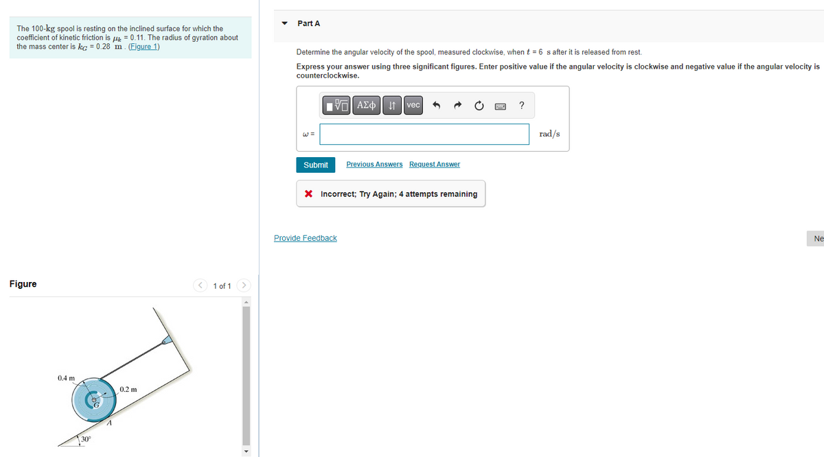 Part A
The 100-kg spool is resting on the inclined surface for which the
coefficient of kinetic friction is u. = 0.11. The radius of gyration about
the mass center is kg = 0.28 m. (Figure 1)
Determine the angular velocity of the spool, measured clockwise, when t = 6 s after it is released from rest.
Express your answer using three significant figures. Enter positive value if the angular velocity is clockwise and negative value if the angular velocity is
counterclockwise.
vec
W =
rad/s
Submit
Previous Answers Request Answer
X Incorrect; Try Again; 4 attempts remaining
Provide Feedback
Ne
Figure
< 1 of 1
0.4 m
0.2 m
30°
