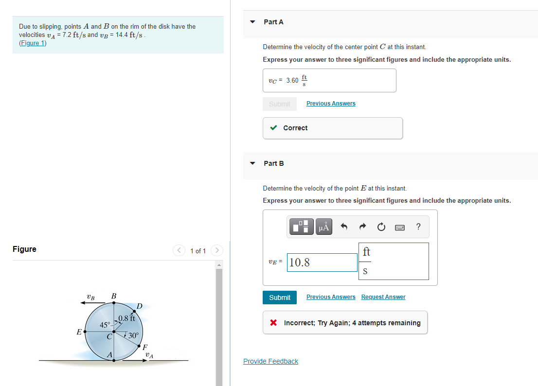 vc = 3.60
Part A
Due to slipping, points A and B on the rim of the disk have the
velocities va = 7.2 ft/s and vg = 14.4 ft/s
(Figure 1)
Determine the velocity of the center point C at this instant.
Express your answer to three significant figures and include the appropriate units.
ft
Submit
Previous Answers
Correct
Part B
Determine the velocity of the point E at this instant.
Express your answer to three significant figures and include the appropriate units.
Figure
< 1 of 1 >
ft
VE = |10.8
VB
B
Submit
Previous Answers Request Answer
0.8 ft
45°
X Incorrect; Try Again; 4 attempts remaining
E
CN 30°
F
A
Va
Provide Feedback
