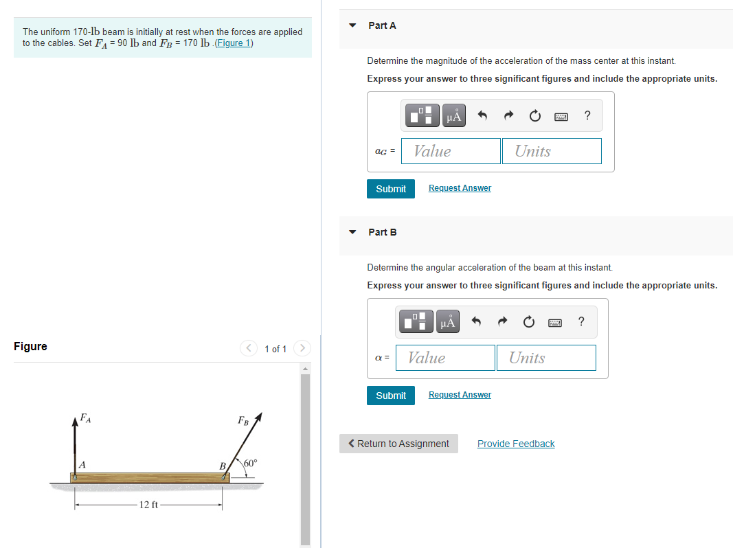 Part A
The uniform 170-lb beam is initially at rest when the forces are applied
to the cables. Set FA = 90 lb and FR = 170 lb .(Figure 1)
Determine the magnitude of the acceleration of the mass center at this instant.
Express your answer to three significant figures and include the appropriate units.
HẢ
?
aG =
Value
Units
Submit
Request Answer
Part B
Determine the angular acceleration of the beam at this instant.
Express your answer to three significant figures and include the appropriate units.
HẢ
?
Figure
<) 1 of 1 >
a =
Value
Units
Submit
Request Answer
FA
FB
< Return to Assignment
Provide Feedback
B.
60°
12 ft
