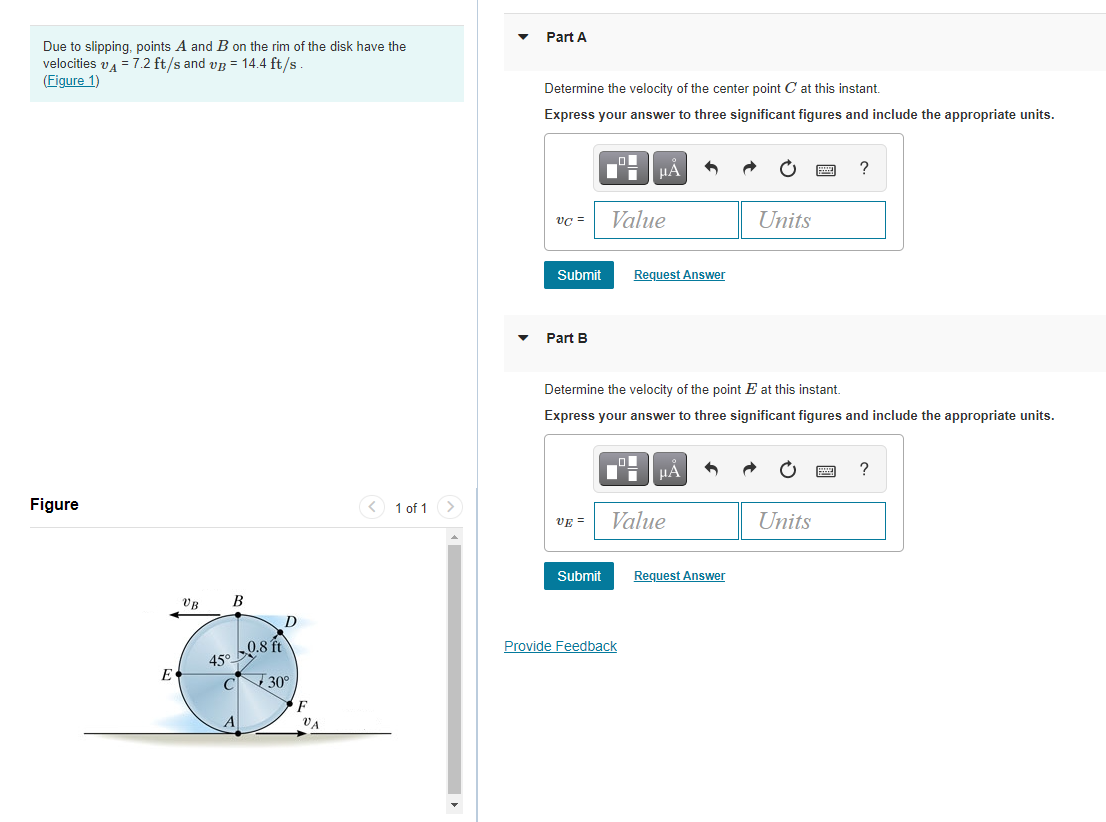 Part A
Due to slipping, points A and B on the rim of the disk have the
velocities va = 7.2 ft/s and vg = 14.4 ft/s.
(Figure 1)
Determine the velocity of the center point C at this instant.
Express your answer to three significant figures and include the appropriate units.
?
vC =
Value
Units
Submit
Request Answer
Part B
Determine the velocity of the point E at this instant.
Express your answer to three significant figures and include the appropriate units.
HA
?
Figure
< 1 of 1
VE =
Value
Units
Submit
Request Answer
VB
В
D
0.8 t
Provide Feedback
45°
30°
E
C
F
VA
