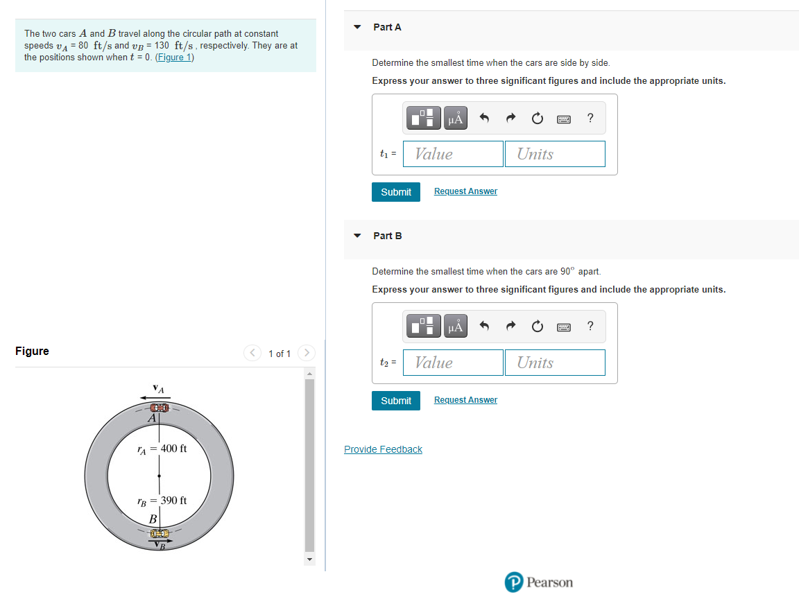 Part A
The two cars A and B travel along the circular path at constant
speeds va = 80 ft/s and vg = 130 ft/s, respectively. They are at
the positions shown when t = 0. (Figure 1)
Determine the smallest time when the cars are side by side.
Express your answer to three significant figures and include the appropriate units.
HẢ
t =
Value
Units
Submit
Request Answer
Part B
Determine the smallest time when the cars are 90° apart.
Express your answer to three significant figures and include the appropriate units.
HẢ
Figure
1 of 1 >
t2 =
Value
Units
Submit
Request Answer
A = 400 ft
Provide Feedback
Гв 390 ft
В
P Pearson
