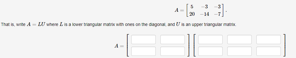 · [₂
That is, write A = LU where I is a lower triangular matrix with ones on the diagonal, and U is an upper triangular matrix.
E
A
A
=
5
-3 -3
20 -14 -7