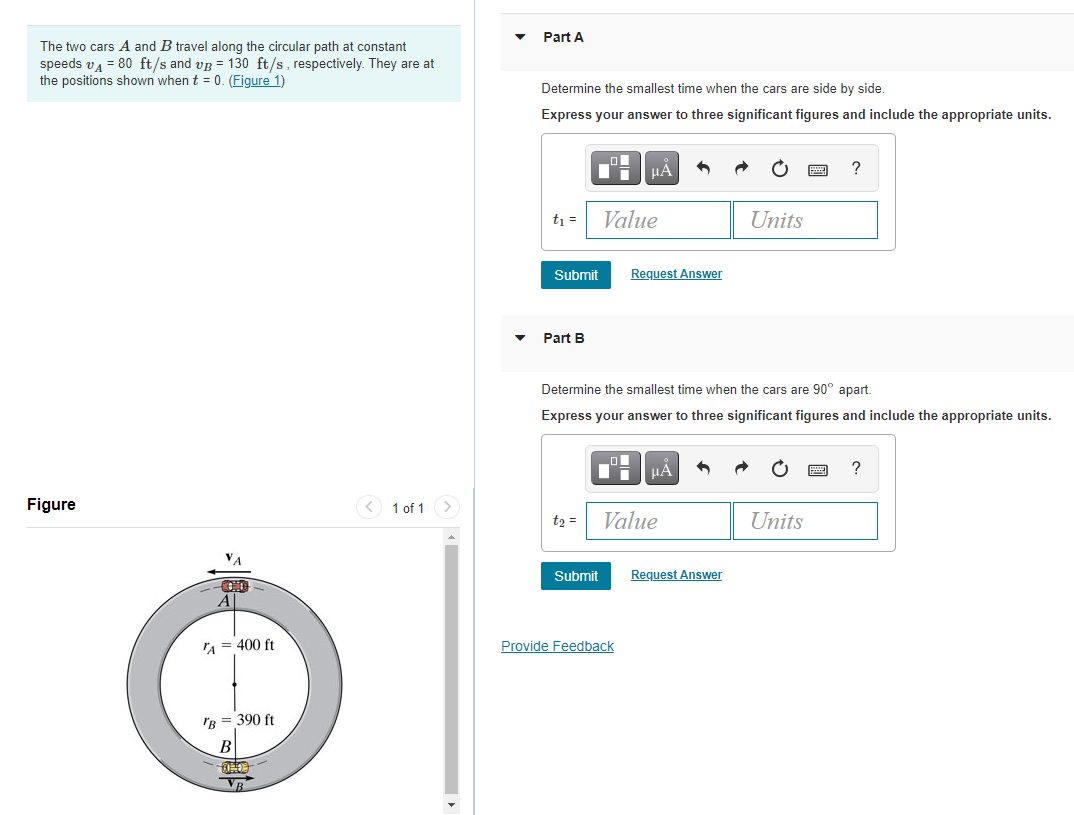 Part A
The two cars A and B travel along the circular path at constant
speeds vA = 80 ft/s and vg = 130 ft/s, respectively. They are at
the positions shown when t = 0. (Figure 1)
Determine the smallest time when the cars are side by side.
Express your answer to three significant figures and include the appropriate units.
?
t =
Value
Units
Submit
Request Answer
Part B
Determine the smallest time when the cars are 90° apart.
Express your answer to three significant figures and include the appropriate units.
HÀ
?
Figure
1 of 1 >
t2 =
Value
Units
Submit
Request Answer
A
IA = 400 ft
Provide Feedback
IB = 390 ft
В
VR
