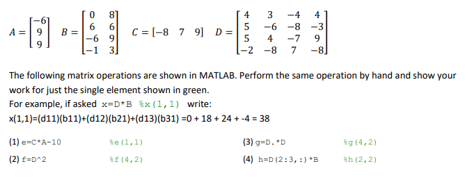 8
4
3
-4
4
6.
6
5
-6
-8
-3
C = [-8 7 9] D =
5
A =| 9
B =
|-6 9
3
4
-7
9
-2 -8
7
-8]
The following matrix operations are shown in MATLAB. Perform the same operation by hand and show your
work for just the single element shown in green.
For example, if asked x=D*B %x (1,1) write:
x(1,1)=(d11)(b11)+(d12)(b21)+(d13)(b31) =0 + 18 + 24 + -4 = 38
(1) e=c*A-10
se (1,1)
(3) g=D. *D
$g (4,2)
(2) f=D^2
8f (4,2)
(4) h=D (2:3, :) *B
sh (2,2)
