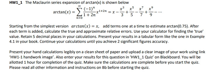 arctan(x) = E)1+2n = x -+-
HW1_1 The Maclaurin series expansion of arctan(x) is shown below
x3 x5 x7
1+ 2n
n=0
3
5
Starting from the simplest version arctan(x) = x, add terms one at a time to estimate arctan(0.75). After
each term is added, calculate the true and approximate relative errors. Use your calculator for finding the 'true'
value. Retain 5 decimal places in your calculations. Present your results in a tabular form like the one in Example
4.1 in your book. Continue your calculations until you achieve 2 significant figures accuracy.
Present your hand calculations legibly on a clean sheet of paper and upload a clear image of your work using link
'HW1-1 handwork image'. Also enter your results for this question in 'HW1_1 Quiz' on Blackboard. You will be
allotted 1 hour for completion of the quiz. Make sure the calculations are complete before you start the quiz.
Please read all other information and instructions on Bb before starting the quiz.
