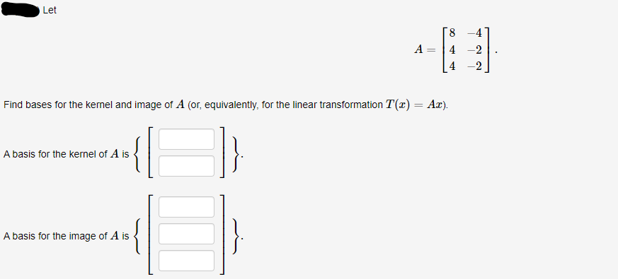 Let
Find bases for the kernel and image of A (or, equivalently, for the linear transformation T(x)
A basis for the kernel of A is
A basis for the image of A is
A
=
=
8
4
Ax).
H
-2