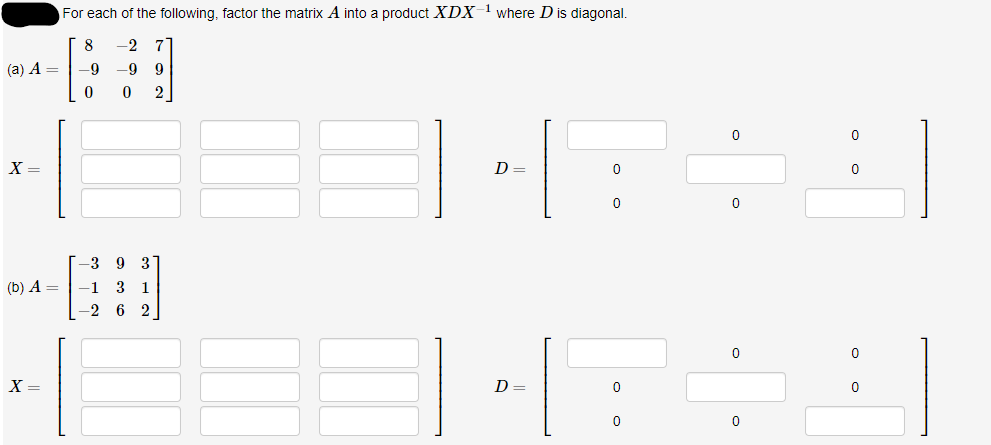 (a) A =
X =
(b) A =
X =
For each of the following, factor the matrix A into a product XDX-¹ where D is diagonal.
8
-2 7
-9 9
0
-9
0
-3 9
3
-1 3 1
-26 2
D =
D
0
0
0
0
0
0
0
0
0
0
0
0