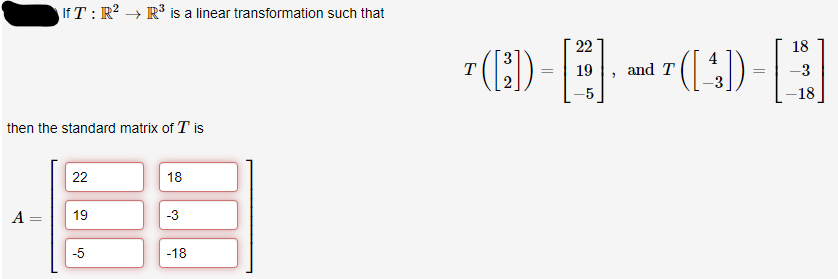 then the standard matrix of T is
A =
IfT: R² R³ is a linear transformation such that
-
22
19
-5
18
-3
-18
T
¹ ([²])
=
22
19 and T
"
4
-([^])
=
18
-3
-18