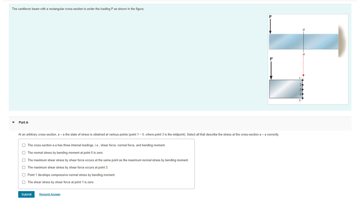 The cantilever beam with a rectangular cross-section is under the loading P as shown in the figure.
P
Part A
At an arbitrary cross-section, a - a the state of stress is obtained at various points (point 1 - 5, where point 3 is the midpoint). Select all that describe the stress at the cross-section a - a correctly.
O The cross-section a-a has three internal loadings, i.e., shear force, normal force, and bending moment.
O The normal stress by bending moment at point 5 is zero.
O The maximum shear stress by shear force occurs at the same point as the maximum normal stress by bending moment.
O The maximum shear stress by shear force occurs at point 3.
O Point 1 develops compressive normal stress by bending moment.
O The shear stress by shear force at point 1 is zero.
Submit
Request Answer

