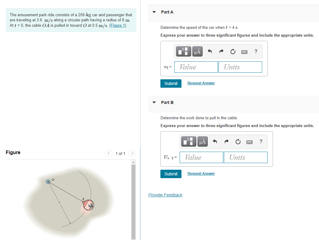 Part A
The amusement park ride consists of a 200-kg car and passenger that
are traveling at 3.6 m/s along a circular path having a radius of 8 m.
At t = 0, the cable OA is pulled in toward O at 0.5 m/s. (Figure 1)
Determine the speed of the car when t = 4 s.
Express your answer to three significant figures and include the appropriate units.
HÀ
?
v2 =
Value
Units
Submit
Request Answer
Part B
Determine the work done to pull in the cable.
Express your answer to three significant figures and include the appropriate units.
HẢ
Figure
<) 1 of 1 >
U1-2 =
Value
Units
Submit
Request Answer
Provide Feedback
