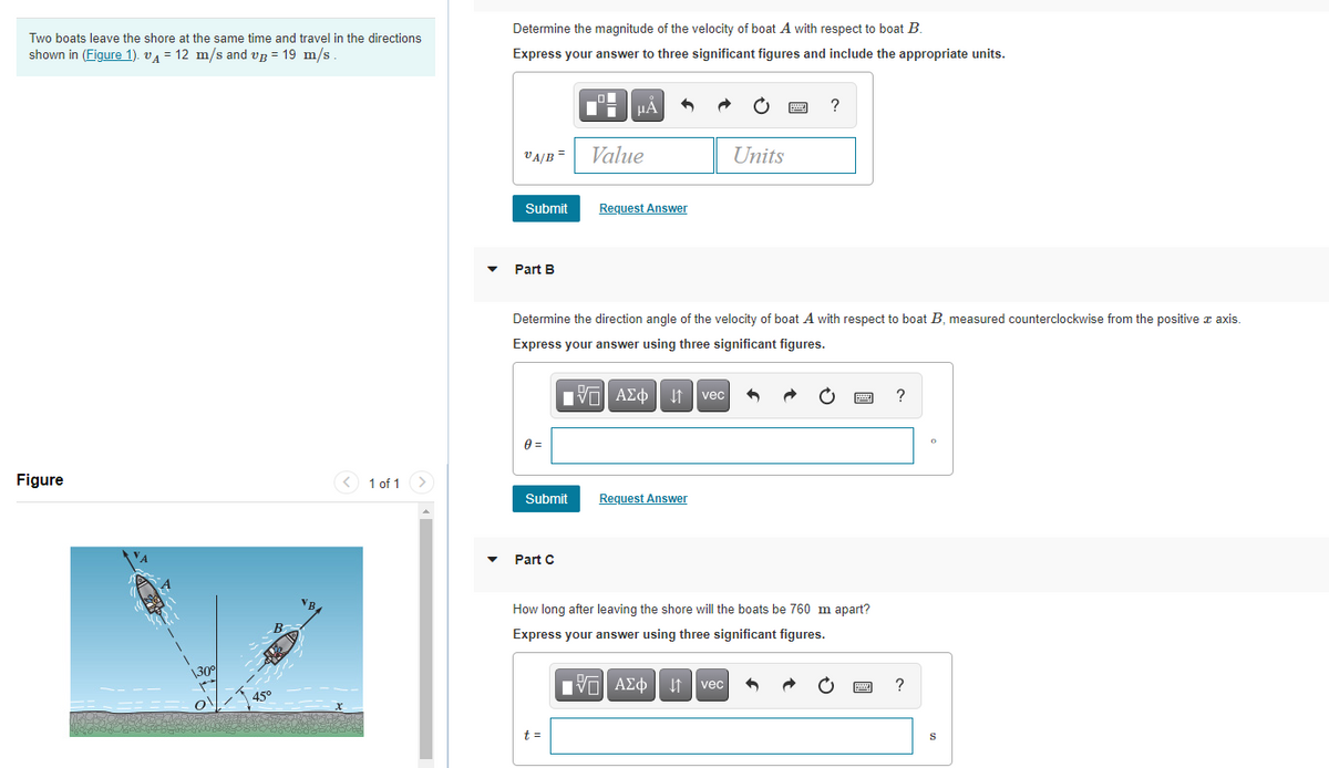 Determine the magnitude of the velocity of boat A with respect to boat B.
Two boats leave the shore at the same time and travel in the directions
shown in (Figure 1). vA = 12 m/s and vg = 19 m/s
Express your answer to three significant figures and include the appropriate units.
HẢ
?
VA/B =
Value
Units
Submit
Request Answer
Part B
Determine the direction angle of the velocity of boat A with respect to boat B, measured counterclockwise from the positive a axis.
Express your answer using three significant figures.
ΠVα ΑΣφ
It vec
?
Figure
< 1 of 1>
Submit
Request Answer
Part C
How long after leaving the shore will the boats be 760 m apart?
Express your answer using three significant figures.
\30
Πνα ΑΣφ
It vec
?
45°
t =
