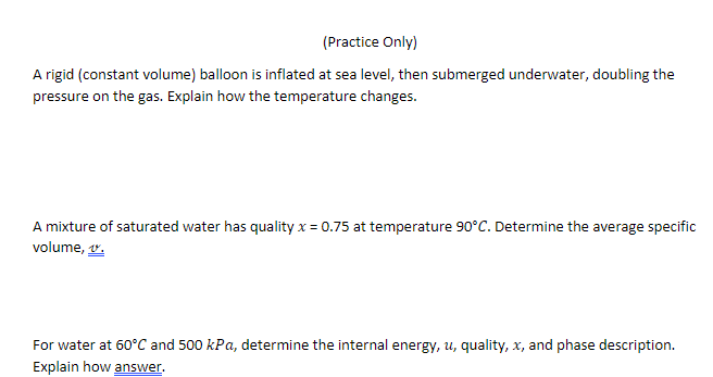 (Practice Only)
A rigid (constant volume) balloon is inflated at sea level, then submerged underwater, doubling the
pressure on the gas. Explain how the temperature changes.
A mixture of saturated water has quality x = 0.75 at temperature 90°C. Determine the average specific
volume, v.
For water at 60°C and 500 kPa, determine the internal energy, u, quality, x, and phase description.
Explain how answer.
