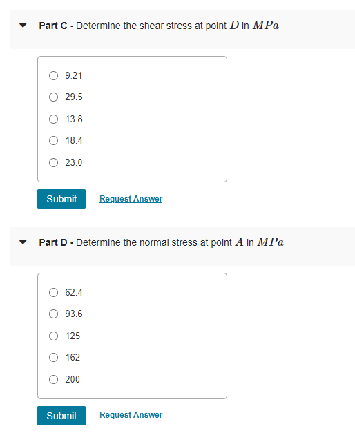 Part C - Determine the shear stress at point D in MPa
O 9.21
29.5
13.8
18.4
O 23.0
Submit
Request Answer
Part D - Determine the normal stress at point A in MPa
62.4
93.6
125
162
200
Submit
Request Answer
