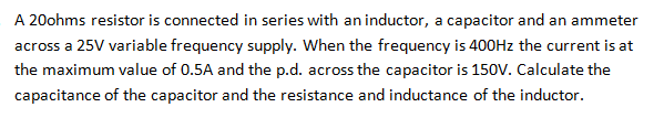 A 20ohms resistor is connected in series with an inductor, a capacitor and an ammeter
across a 25V variable frequency supply. When the frequency is 400Hz the current is at
the maximum value of 0.5A and the p.d. across the capacitor is 150V. Calculate the
capacitance of the capacitor and the resistance and inductance of the inductor.