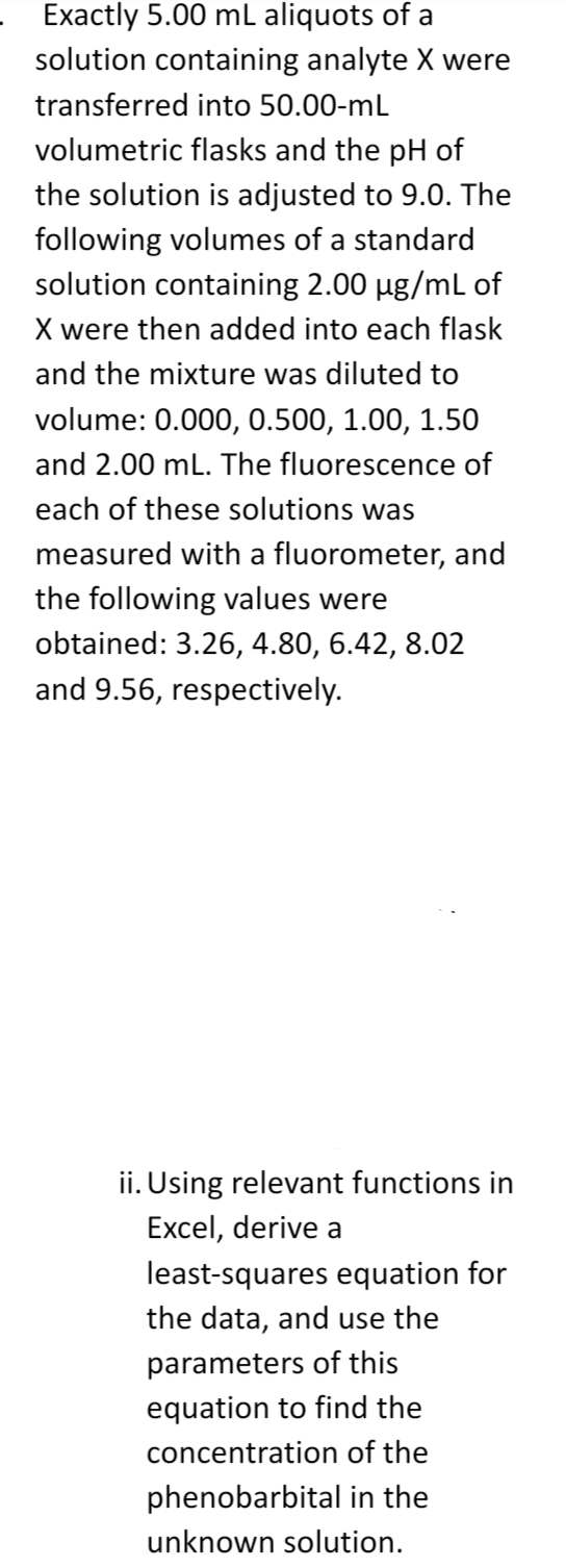 Exactly 5.00 mL aliquots of a
solution containing analyte X were
transferred into 50.00-mL
volumetric flasks and the pH of
the solution is adjusted to 9.0. The
following volumes of a standard
solution containing 2.00 µg/mL of
X were then added into each flask
and the mixture was diluted to
volume: 0.000, 0.500, 1.00, 1.50
and 2.00 mL. The fluorescence of
each of these solutions was
measured with a fluorometer, and
the following values were
obtained: 3.26, 4.80, 6.42, 8.02
and 9.56, respectively.
ii. Using relevant functions in
Excel, derive a
least-squares equation for
the data, and use the
parameters of this
equation to find the
concentration of the
phenobarbital in the
unknown solution.