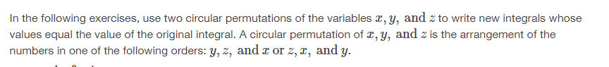 In the following exercises, use two circular permutations of the variables x, y, and z to write new integrals whose
values equal the value of the original integral. A circular permutation of x, y, and z is the arrangement of the
numbers in one of the following orders: y, z, and x or z, x, and y.