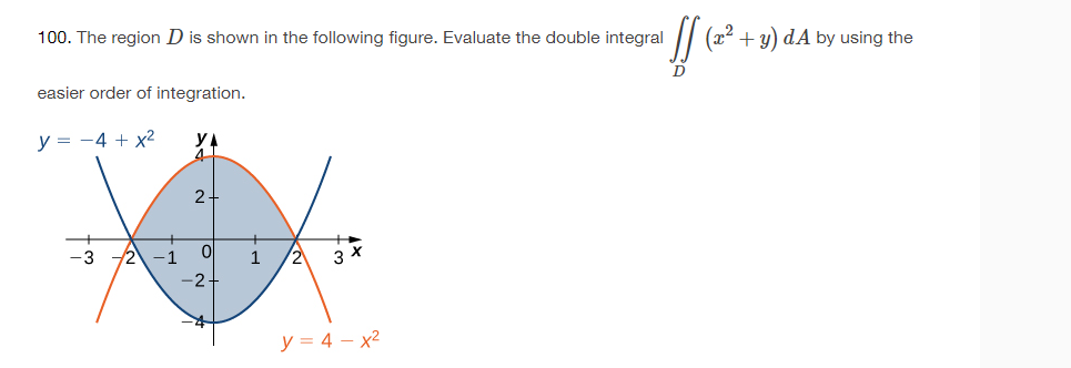 100. The region D is shown in the following figure. Evaluate the double integral
easier order of integration.
y = -4 + x²
y
4
2-
Ol
-2.
1
2
3 x
y = 4 x²
If (20²
+ y) dA by using the