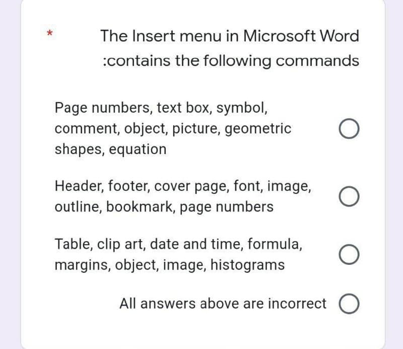 The Insert menu in Microsoft Word
:contains the following commands
Page numbers, text box, symbol,
comment, object, picture, geometric
shapes, equation
Header, footer, cover page, font, image,
outline, bookmark, page numbers
Table, clip art, date and time, formula,
margins, object, image, histograms
All answers above are incorrect O
