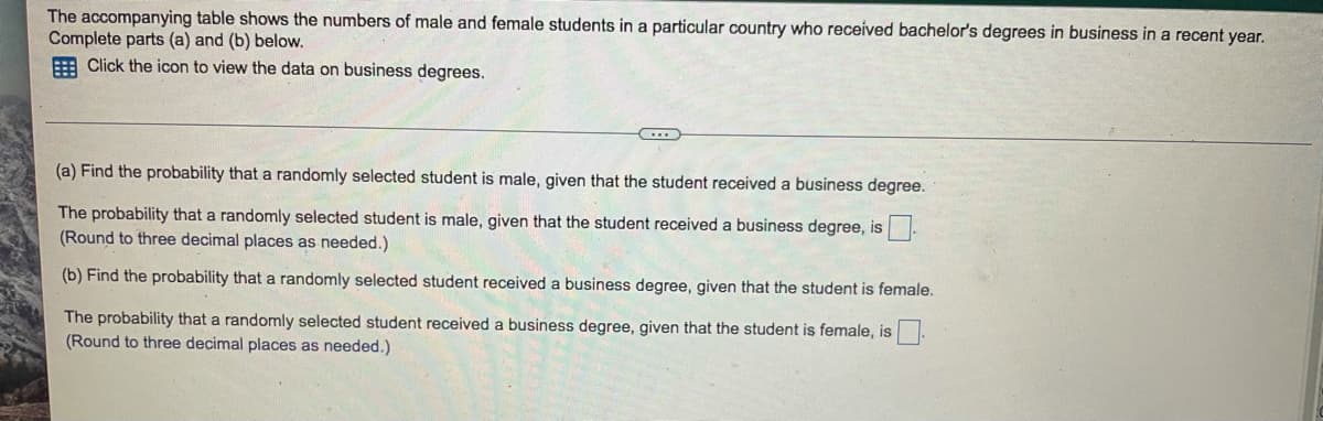 The accompanying table shows the numbers of male and female students in a particular country who received bachelor's degrees in business in a recent year.
Complete parts (a) and (b) below.
E Click the icon to view the data on business degrees.
(a) Find the probability that a randomly selected student is male, given that the student received a business degree.
The probability that a randomly selected student is male, given that the student received a business degree, is
(Round to three decimal places as needed.)
(b) Find the probability that a randomly selected student received a business degree, given that the student is female.
The probability that a randomly selected student received a business degree, given that the student is female, is.
(Round to three decimal places as needed.)
