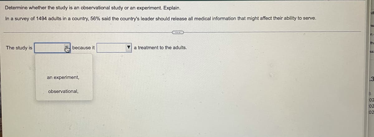 Determine whether the study is an observational study or an experiment. Explain.
In a survey of 1494 adults in a country, 56% said the country's leader should release all medical information that might affect their ability to serve.
The study is
m because it
a treatment to the adults.
Ss
an experiment,
observational,
B
02
02
02
