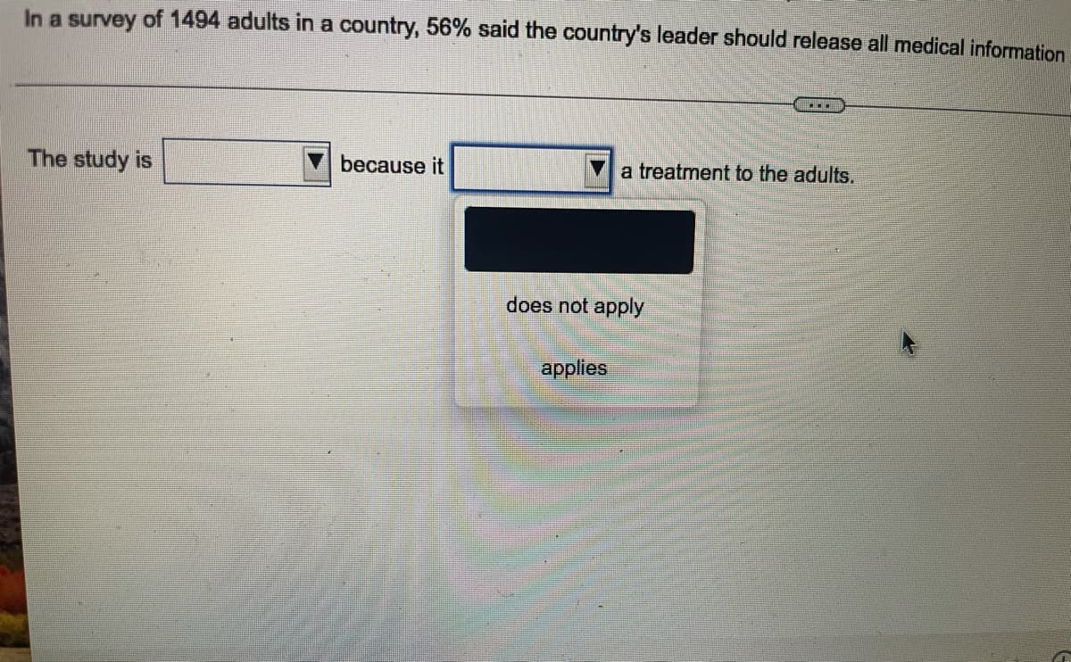 In a survey of 1494 adults in a country, 56% said the country's leader should release all medical information
The study is
because it
a treatment to the adults.
does not apply
applies
