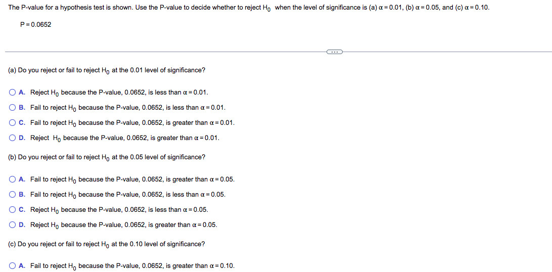 The P-value for a hypothesis test is shown. Use the P-value to decide whether to reject Ho when the level of significance is (a) a = 0.01, (b) a = 0.05, and (c) a = 0.10.
P= 0.0652
(a) Do you reject or fail to reject Ho at the 0.01 level of significance?
O A. Reject H, because the P-value, 0.0652, is less than a = 0.01.
O B. Fail to reject Ho because the P-value, 0.0652, is less than a = 0.01.
O C. Fail to reject Ho because the P-value, 0.0652, is greater than a = 0.01.
O D. Reject Ho because the P-value, 0.0652, is greater than a = 0.01.
(b) Do you reject or fail to reject H, at the 0.05 level of significance?
O A. Fail to reject Ho because the P-value, 0.0652, is greater than a = 0.05.
O B. Fail to reject Ho because the P-value, 0.0652, is less than a = 0.05.
O C. Reject H, because the P-value, 0.0652, is less than a = 0.05.
O D. Reject H, because the P-value, 0.0652, is greater than a = 0.05.
(c) Do you reject or fail to reject H, at the 0.10 level of significance?
O A. Fail to reject H, because the P-value, 0.0652, is greater than a = 0.10.
