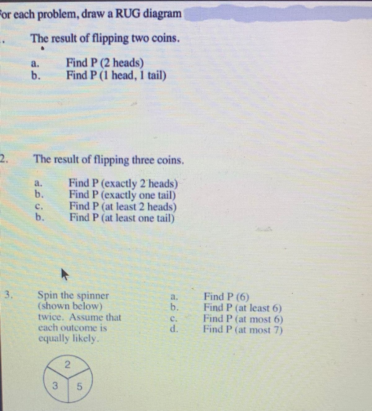 for each problem, draw a RUG diagram
The result of flipping two coins.
Find P (2 heads)
Find P (1 head, 1 tail)
2.
3.
b.
The result of flipping three coins.
Find P (exactly 2 heads)
Find P (exactly one tail)
Find P (at least 2 heads)
Find P (at least one tail)
a.
b.
C
A
Spin the spinner
(shown below)
twice. Assume that
each outcome is
equally likely.
3
2
5
Find P (6)
Find P (at least 6)
Find P (at most 6)
Find P (at most 7)