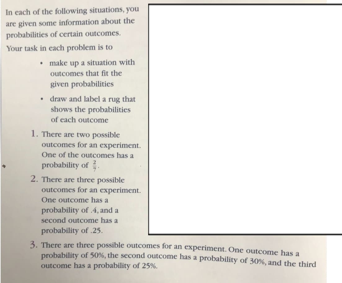 In each of the following situations, you
are given some information about the
probabilities of certain outcomes.
Your task in each problem is to
•
make up a situation with
outcomes that fit the
given probabilities
• draw and label a rug that
shows the probabilities
of each outcome
1. There are two possible
outcomes for an experiment.
One of the outcomes has a
probability of
2. There are three possible
outcomes for an experiment.
One outcome has a
probability of .4, and a
second outcome has a
probability of .25.
3. There are three possible outcomes for an experiment. One outcome has a
probability of 50%, the second outcome has a probability of 30%, and the third
outcome has a probability of 25%.