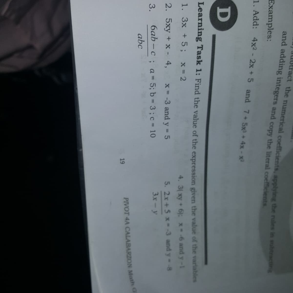 subtract the numerical coefficients, applving the rules in subtracting
and adding integers and copy the literal coefficients
Examples:
1. Add: 4x-2x + 5 and 7+5x+ 4x-x2
D
Learning Task 1: Find the value of the expression given the value of the variables
1. 3x +5; x=2
4. 3(xy +6): x--6 and y-1
2. 5xy + x - 4,
x = -3 and y 5
5. 2x +5 x -3 and y -8
%3D
3x-y
3.
6ab – c ; a= 5; b = 3; c = 10
abc
PIVOT 4A CALABARZON Math G
19
