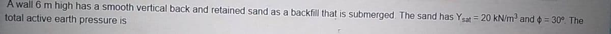 A wall 6 m high has a smooth vertical back and retained sand as a backfill that is submerged. The sand has Ysat = 20 kN/m and o = 30°. The
total active earth pressure is
