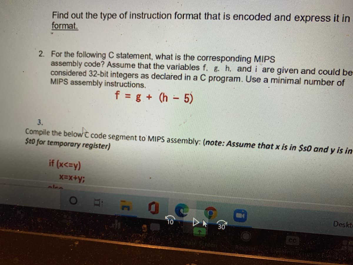 Find out the type of instruction format that is encoded and express it in
format.
2. For the following C statement, what is the corresponding MIPS
assembly code? Assume that the variables f. g. h. and i are given and could be
considered 32-bit integers as declared in a C program. Use a minimal number of
MIPS assembly instructions.
f = g + (h - 5)
3.
Compile the belowC code segment to MIPS assembly: (note: Assume that x is in $s0 and y is in
$t0 for temporary register)
if (x<=y)
alce
Deskte
10
DA 30
CC
