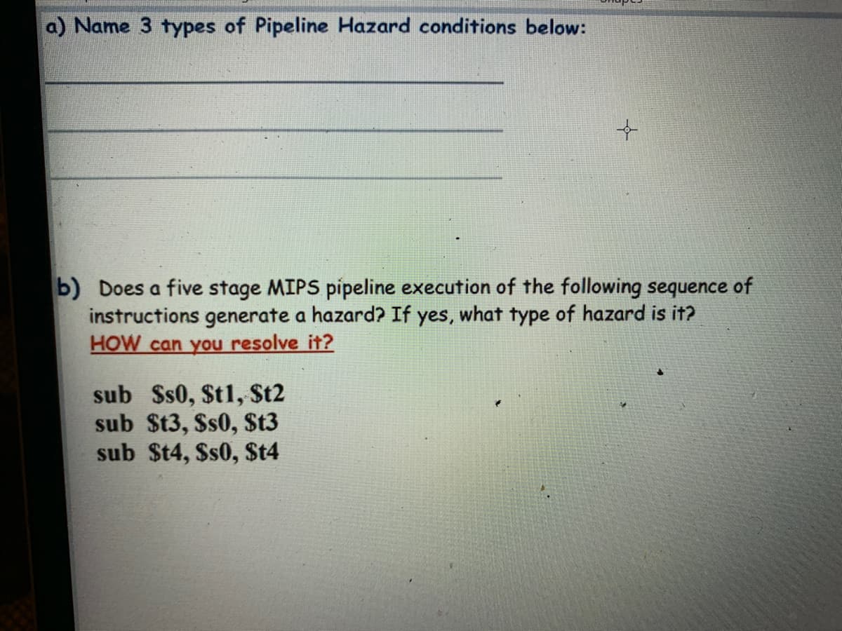 a) Name 3 types of Pipeline Hazard conditions below:
b) Does a five stage MIPS pipeline execution of the following sequence of
instructions generate a hazard? If yes, what type of hazard is it?
HOW can you resolve it?
sub $s0, St1, St2
sub St3, Ss0, $t3
sub $t4, Ss0, $t4
