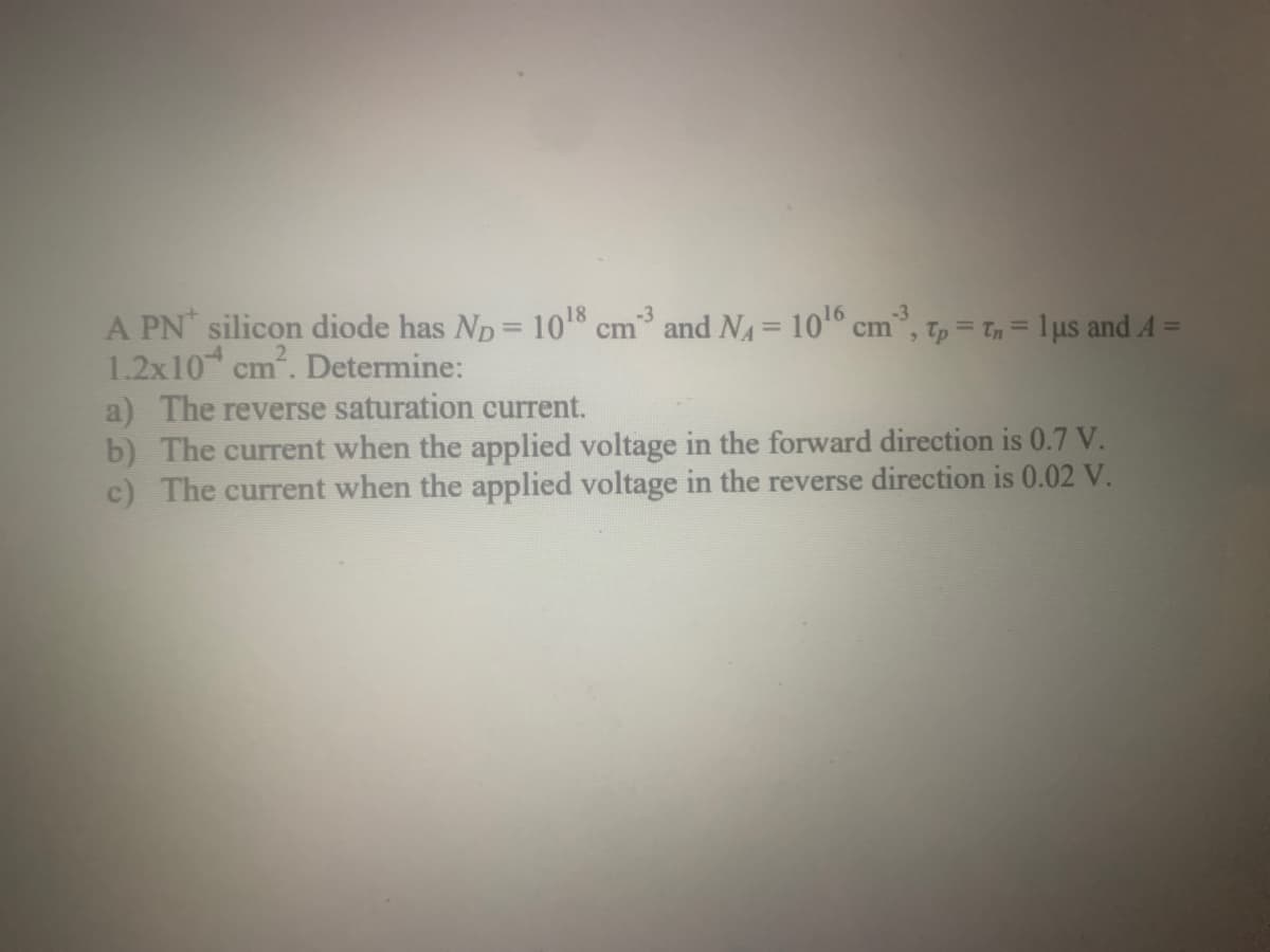 A PN silicon diode has Np = 10¹8 cm3 and N₁ = 10¹6 cm³, Tp = Tn = 1 μs and 4 =
1.2x10 cm². Determine:
a) The reverse saturation current.
b) The current when the applied voltage in the forward direction is 0.7 V.
c) The current when the applied voltage in the reverse direction is 0.02 V.