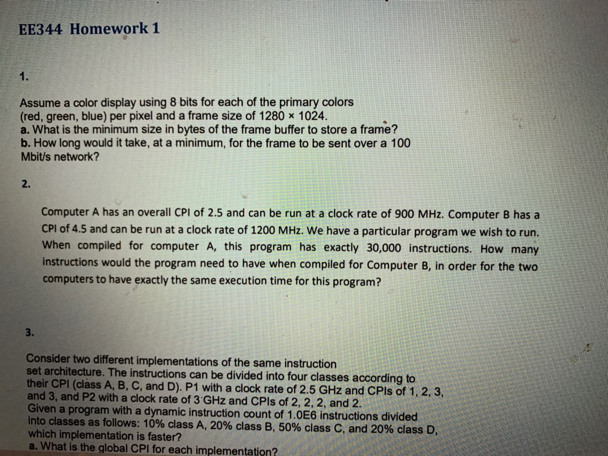 EE344 Homework 1
1.
Assume a color display using 8 bits for each of the primary colors
(red, green, blue) per pixel and a frame size of 1280 × 1024.
a. What is the minimum size in bytes of the frame buffer to store a frame?
b. How long would it take, at a minimum, for the frame to be sent over a 100
Mbit/s network?
2.
Computer A has an overall CPI of 2.5 and can be run at a clock rate of 900 MHz. Computer B has a
CPI of 4.5 and can be run at a clock rate of 1200 MHz. We have a particular program we wish to run.
When compiled for computer A, this program has exactly 30,000 instructions. How many
instructions would the program need to have when compiled for Computer B, in order for the two
computers to have exactly the same execution time for this program?
3.
Consider two different implementations of the same instruction
set architecture. The instructions can be divided into four classes according to
their CPI (class A, B, C, and D). P1 with a clock rate of 2.5 GHz and CPIS of 1, 2, 3,
and 3, and P2 with a clock rate of 3 GHz and CPIS of 2, 2, 2, and 2.
Given a program with a dynamic instruction count of 1.0E6 instructions divided
into classes as follows: 10% class A, 20% class B, 50% class C, and 20% class D,
which implementation is faster?
a. What is the global CPI for each implementation?
