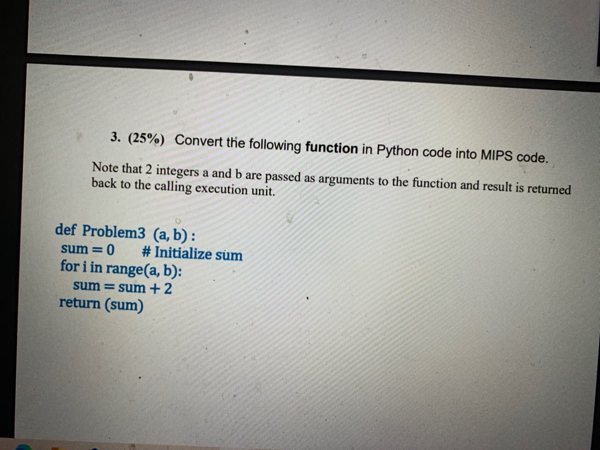 3. (25%) Convert the following function in Python code into MIPS code.
Note that 2 integers a and b are passed as arguments to the function and result is returned
back to the calling execution unit.
def Problem3 (a, b) :
sum =
# Initialize sum
for i in range(a, b):
sum = sum+2
return (sum)
